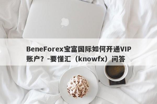 BeneForex宝富国际如何开通VIP账户？-要懂汇（knowfx）问答