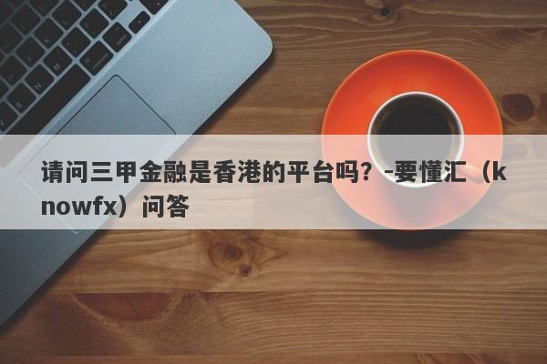 请问三甲金融是香港的平台吗？-要懂汇（knowfx）问答