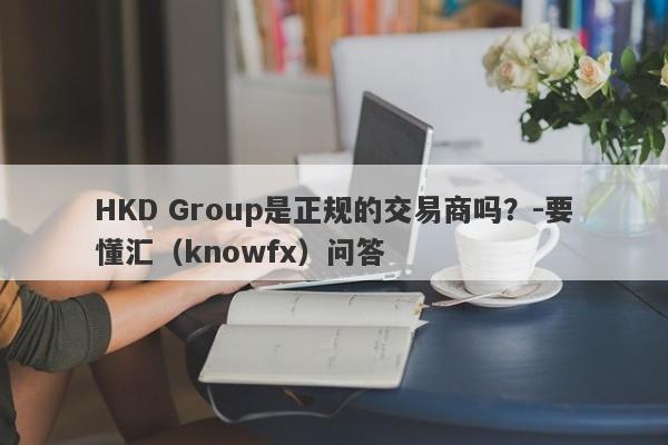 HKD Group是正规的交易商吗？-要懂汇（knowfx）问答