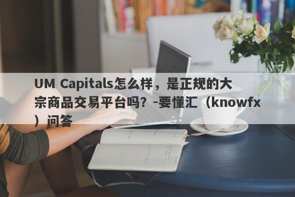 UM Capitals怎么样，是正规的大宗商品交易平台吗？-要懂汇（knowfx）问答