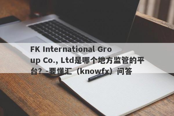 FK International Group Co., Ltd是哪个地方监管的平台？-要懂汇（knowfx）问答