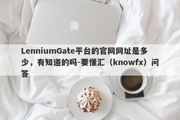 LenniumGate平台的官网网址是多少，有知道的吗-要懂汇（knowfx）问答