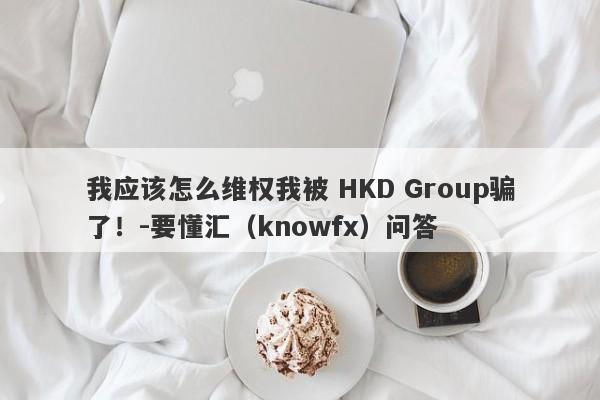 我应该怎么维权我被 HKD Group骗了！-要懂汇（knowfx）问答