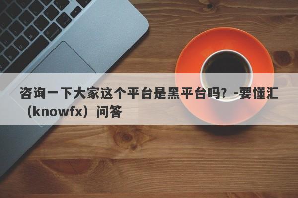 咨询一下大家这个平台是黑平台吗？-要懂汇（knowfx）问答