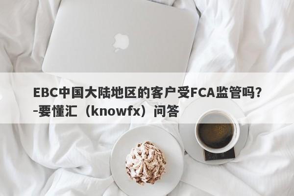 EBC中国大陆地区的客户受FCA监管吗？-要懂汇（knowfx）问答