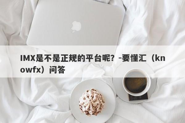 IMX是不是正规的平台呢？-要懂汇（knowfx）问答