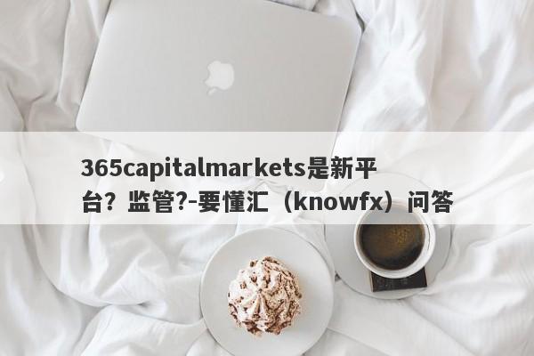 365capitalmarkets是新平台？监管?-要懂汇（knowfx）问答