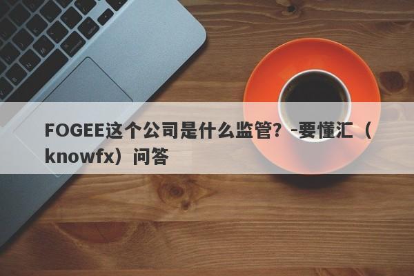 FOGEE这个公司是什么监管？-要懂汇（knowfx）问答