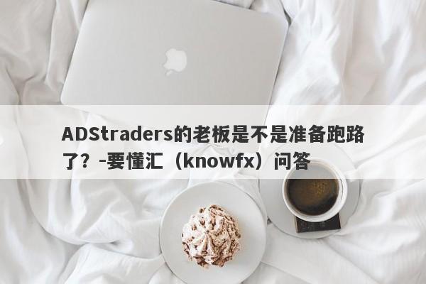 ADStraders的老板是不是准备跑路了？-要懂汇（knowfx）问答