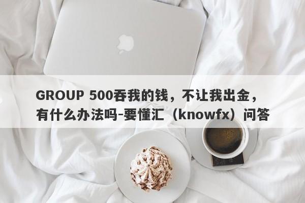 GROUP 500吞我的钱，不让我出金，有什么办法吗-要懂汇（knowfx）问答