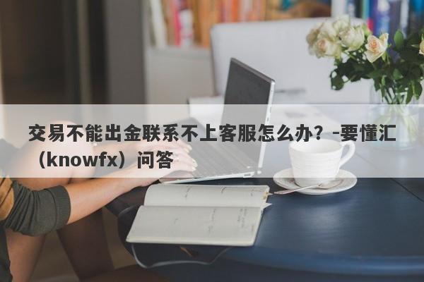 交易不能出金联系不上客服怎么办？-要懂汇（knowfx）问答