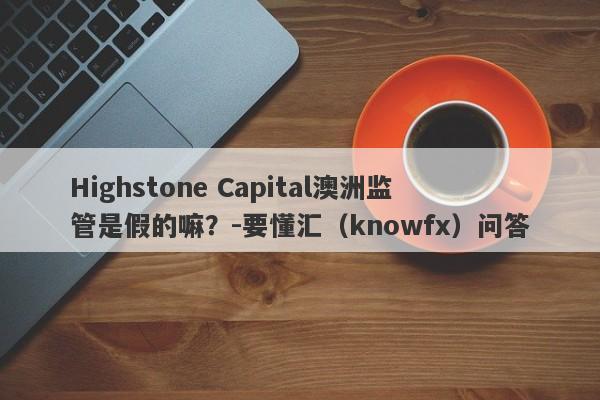 Highstone Capital澳洲监管是假的嘛？-要懂汇（knowfx）问答