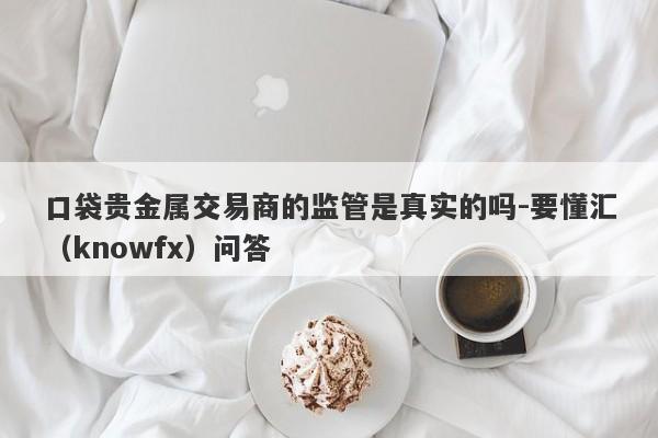 口袋贵金属交易商的监管是真实的吗-要懂汇（knowfx）问答