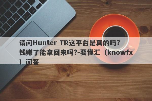 请问Hunter TR这平台是真的吗? 钱赚了能拿回来吗?-要懂汇（knowfx）问答