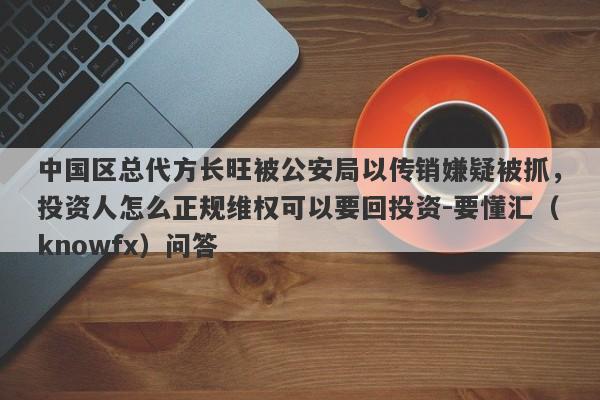 中国区总代方长旺被公安局以传销嫌疑被抓，投资人怎么正规维权可以要回投资-要懂汇（knowfx）问答