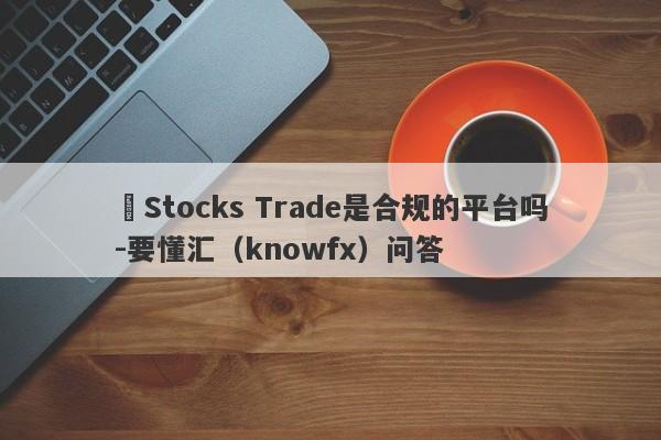 ​Stocks Trade是合规的平台吗-要懂汇（knowfx）问答