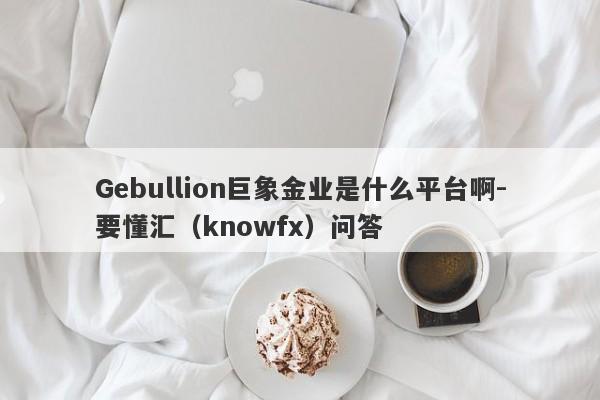 Gebullion巨象金业是什么平台啊-要懂汇（knowfx）问答