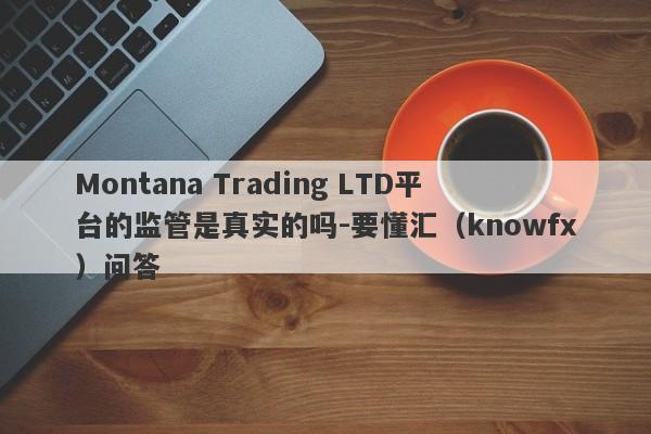 Montana Trading LTD平台的监管是真实的吗-要懂汇（knowfx）问答