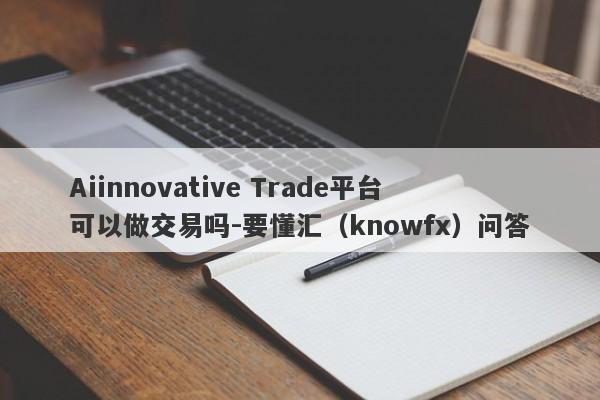 Aiinnovative Trade平台可以做交易吗-要懂汇（knowfx）问答