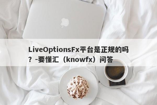 LiveOptionsFx平台是正规的吗？-要懂汇（knowfx）问答