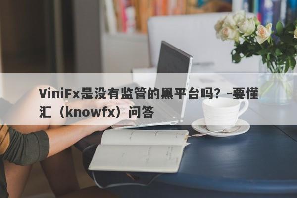 ViniFx是没有监管的黑平台吗？-要懂汇（knowfx）问答