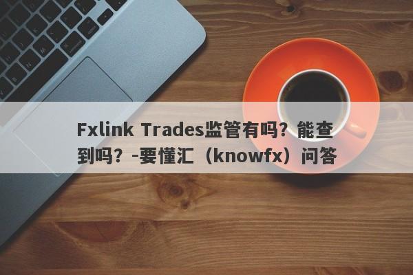 Fxlink Trades监管有吗？能查到吗？-要懂汇（knowfx）问答