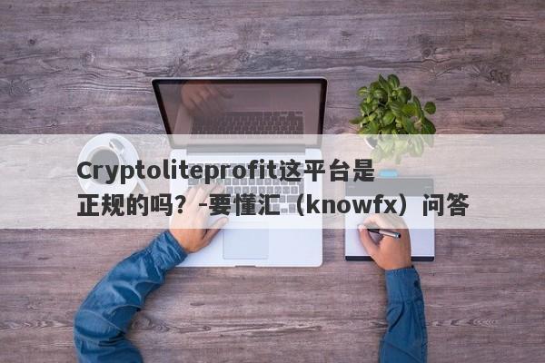 Cryptoliteprofit这平台是正规的吗？-要懂汇（knowfx）问答