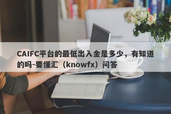 CAIFC平台的最低出入金是多少，有知道的吗-要懂汇（knowfx）问答