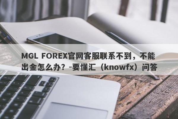 MGL FOREX官网客服联系不到，不能出金怎么办？-要懂汇（knowfx）问答