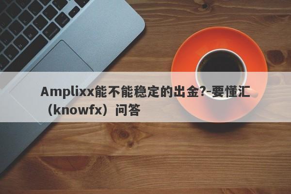 Amplixx能不能稳定的出金?-要懂汇（knowfx）问答