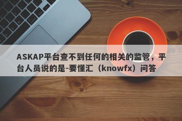 ASKAP平台查不到任何的相关的监管，平台人员说的是-要懂汇（knowfx）问答