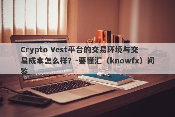 Crypto Vest平台的交易环境与交易成本怎么样？-要懂汇（knowfx）问答