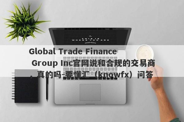 Global Trade Finance Group Inc官网说和合规的交易商，真的吗-要懂汇（knowfx）问答