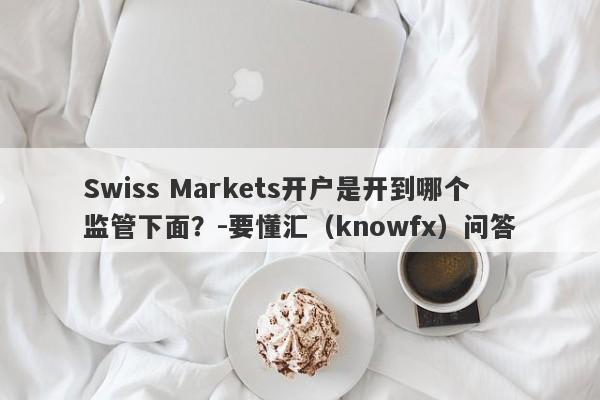 Swiss Markets开户是开到哪个监管下面？-要懂汇（knowfx）问答