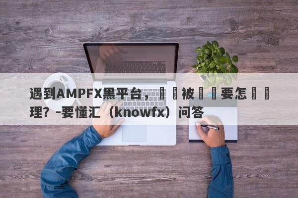 遇到AMPFX黑平台，帳戶被凍結要怎麼處理？-要懂汇（knowfx）问答