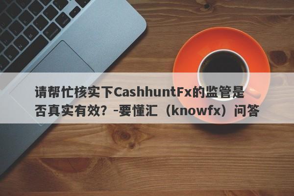 请帮忙核实下CashhuntFx的监管是否真实有效？-要懂汇（knowfx）问答