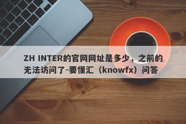 ZH INTER的官网网址是多少，之前的无法访问了-要懂汇（knowfx）问答