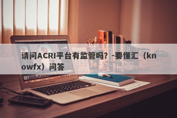 请问ACRI平台有监管吗？-要懂汇（knowfx）问答