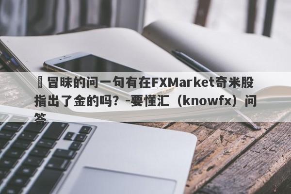 ​冒昧的问一句有在FXMarket奇米股指出了金的吗？-要懂汇（knowfx）问答