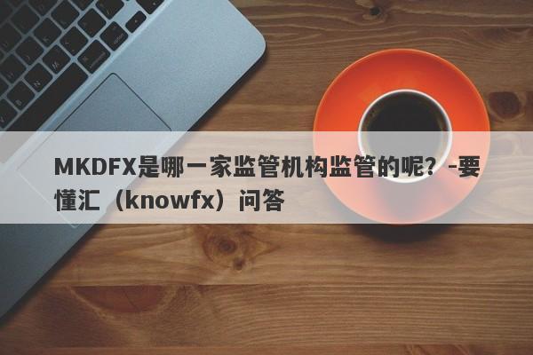 MKDFX是哪一家监管机构监管的呢？-要懂汇（knowfx）问答