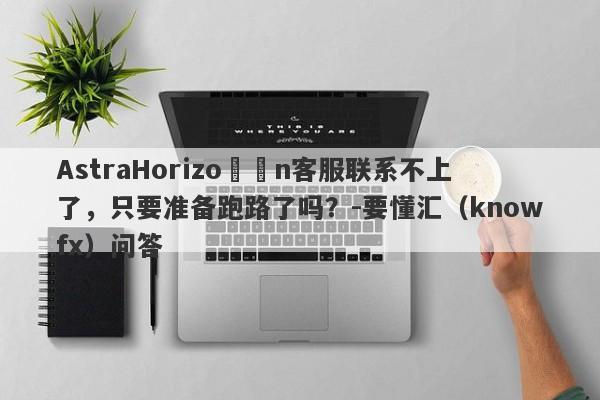 AstraHorizo​​n客服联系不上了，只要准备跑路了吗？-要懂汇（knowfx）问答