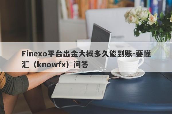 Finexo平台出金大概多久能到账-要懂汇（knowfx）问答