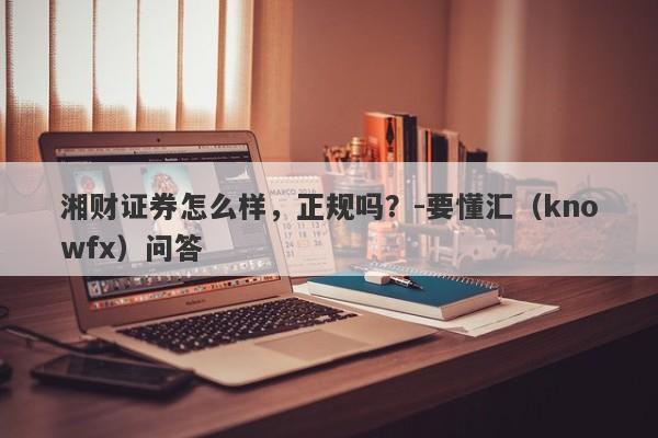 湘财证券怎么样，正规吗？-要懂汇（knowfx）问答