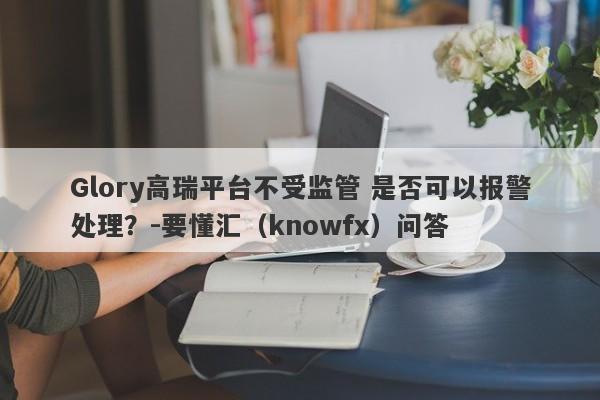 Glory高瑞平台不受监管 是否可以报警处理？-要懂汇（knowfx）问答