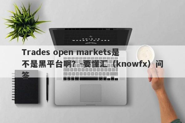 Trades open markets是不是黑平台啊？-要懂汇（knowfx）问答