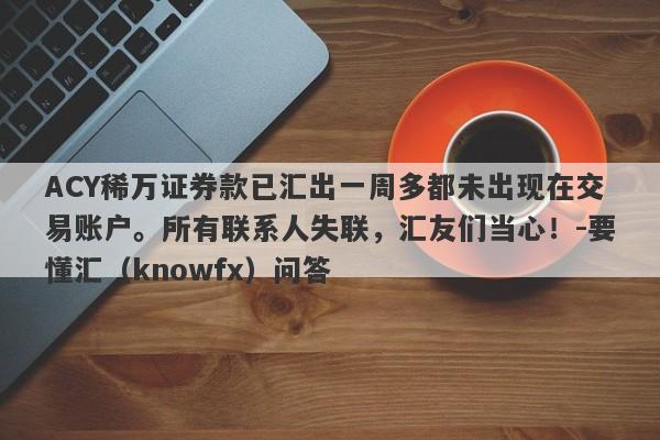 ACY稀万证券款已汇出一周多都未出现在交易账户。所有联系人失联，汇友们当心！-要懂汇（knowfx）问答