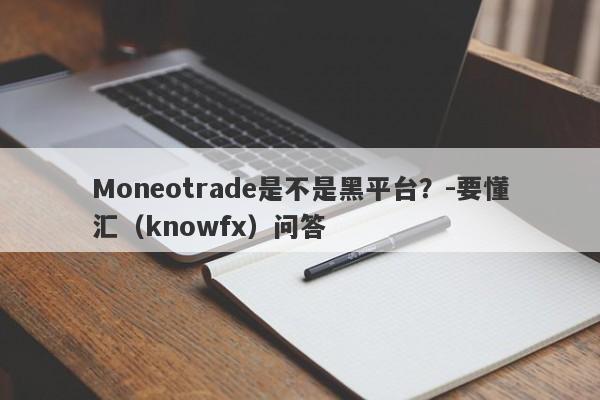 Moneotrade是不是黑平台？-要懂汇（knowfx）问答