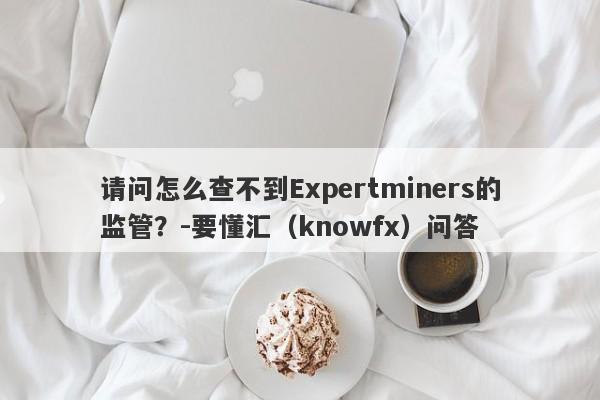 请问怎么查不到Expertminers的监管？-要懂汇（knowfx）问答