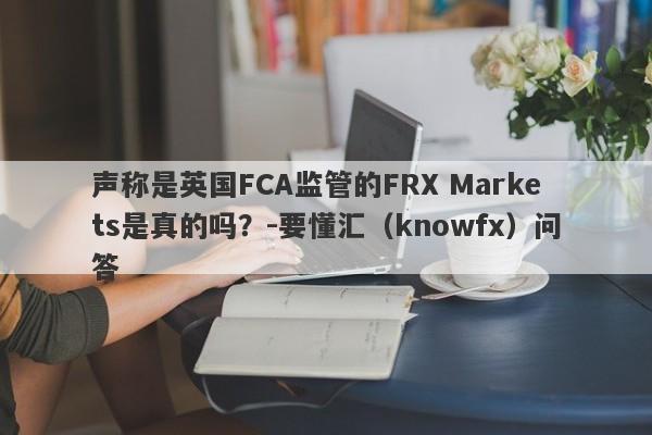 声称是英国FCA监管的FRX Markets是真的吗？-要懂汇（knowfx）问答