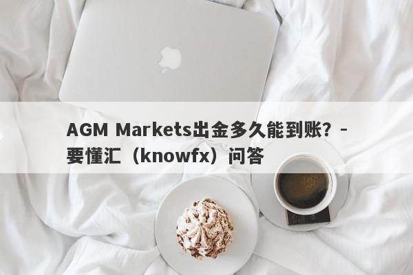 AGM Markets出金多久能到账？-要懂汇（knowfx）问答